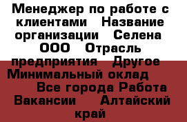 Менеджер по работе с клиентами › Название организации ­ Селена, ООО › Отрасль предприятия ­ Другое › Минимальный оклад ­ 30 000 - Все города Работа » Вакансии   . Алтайский край